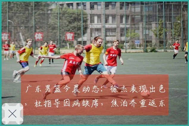 广东男篮今晨动态：徐杰表现出色，杜指导因病缺席，焦泊乔重返东莞