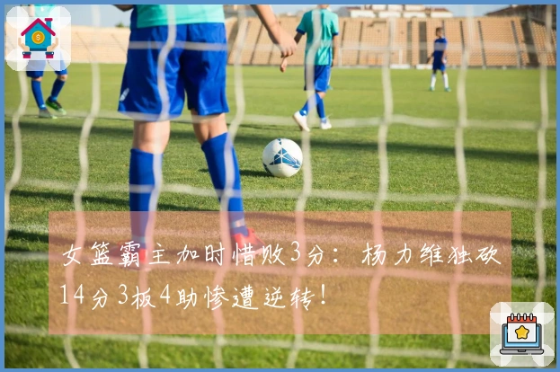 女篮霸主加时惜败3分：杨力维独砍14分3板4助惨遭逆转！