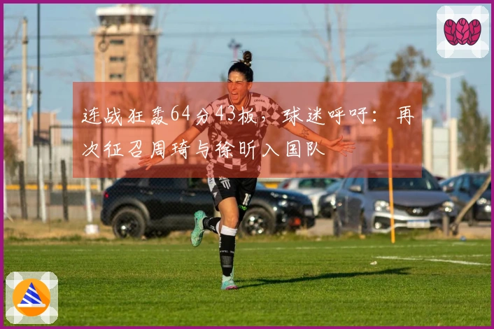 连战狂轰64分43板，球迷呼吁：再次征召周琦与徐昕入国队