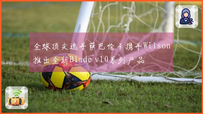 全球顶尖选手萨巴伦卡携手Wilson推出全新Blade v10系列产品