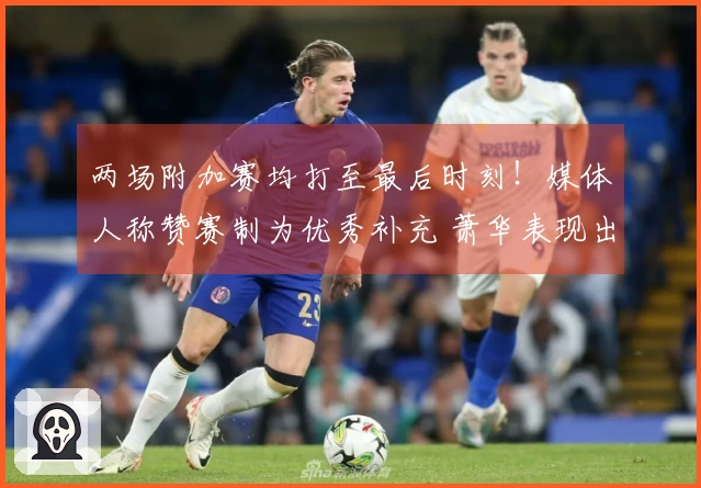 两场附加赛均打至最后时刻！媒体人称赞赛制为优秀补充 萧华表现出色