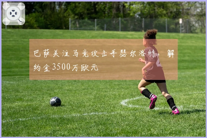 巴萨关注马竞攻击手瑟尔洛特，解约金3500万欧元