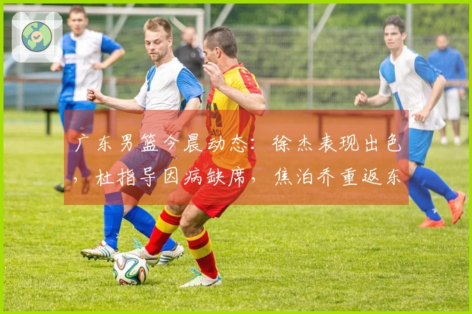 广东男篮今晨动态：徐杰表现出色，杜指导因病缺席，焦泊乔重返东莞