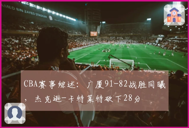 CBA赛事综述：广厦91-82战胜同曦，杰克逊-卡特莱特砍下28分
