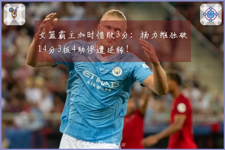 女篮霸主加时惜败3分：杨力维独砍14分3板4助惨遭逆转！