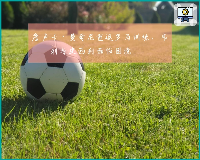 詹卢卡·曼奇尼重返罗马训练，韦斯利与皮西利面临困境