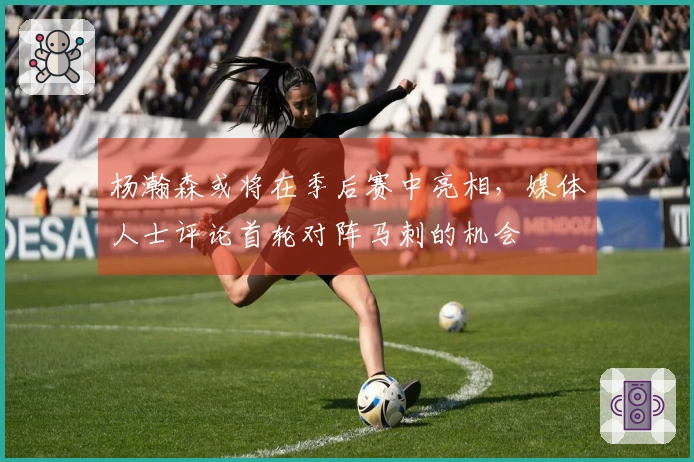 杨瀚森或将在季后赛中亮相，媒体人士评论首轮对阵马刺的机会