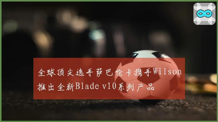 全球顶尖选手萨巴伦卡携手Wilson推出全新Blade v10系列产品