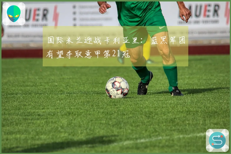 国际米兰迎战卡利亚里：蓝黑军团有望夺取意甲第21冠