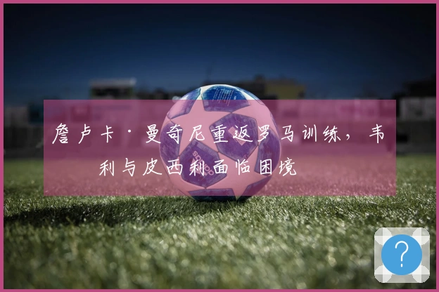 詹卢卡·曼奇尼重返罗马训练，韦斯利与皮西利面临困境
